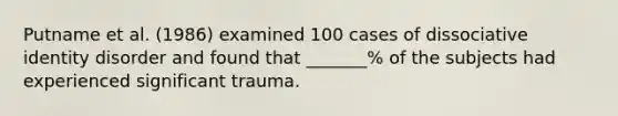 Putname et al. (1986) examined 100 cases of dissociative identity disorder and found that _______% of the subjects had experienced significant trauma.