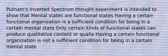 Putnam's Inverted Spectrum thought experiment is intended to show that Mental states are functional states Having a certain functional organization is a sufficient condition for being in a certain mental state Only certain kinds of functional states can produce qualitative content or qualia Having a certain functional organization is not a sufficient condition for being in a certain mental state