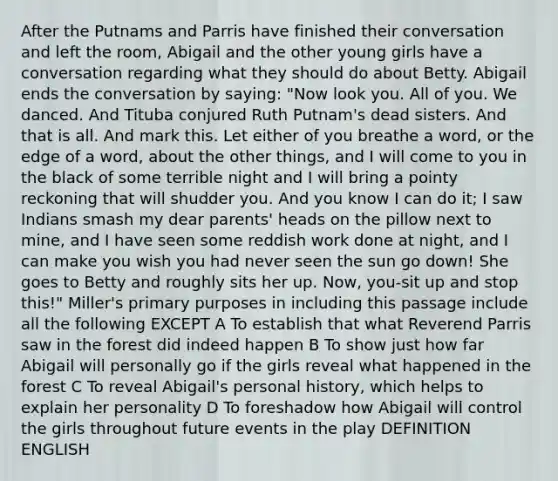 After the Putnams and Parris have finished their conversation and left the room, Abigail and the other young girls have a conversation regarding what they should do about Betty. Abigail ends the conversation by saying: "Now look you. All of you. We danced. And Tituba conjured Ruth Putnam's dead sisters. And that is all. And mark this. Let either of you breathe a word, or the edge of a word, about the other things, and I will come to you in the black of some terrible night and I will bring a pointy reckoning that will shudder you. And you know I can do it; I saw Indians smash my dear parents' heads on the pillow next to mine, and I have seen some reddish work done at night, and I can make you wish you had never seen the sun go down! She goes to Betty and roughly sits her up. Now, you-sit up and stop this!" Miller's primary purposes in including this passage include all the following EXCEPT A To establish that what Reverend Parris saw in the forest did indeed happen B To show just how far Abigail will personally go if the girls reveal what happened in the forest C To reveal Abigail's personal history, which helps to explain her personality D To foreshadow how Abigail will control the girls throughout future events in the play DEFINITION ENGLISH