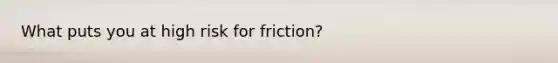 What puts you at high risk for friction?