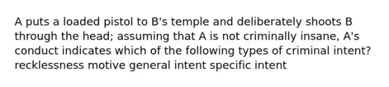 A puts a loaded pistol to B's temple and deliberately shoots B through the head; assuming that A is not criminally insane, A's conduct indicates which of the following types of criminal intent? recklessness motive general intent specific intent