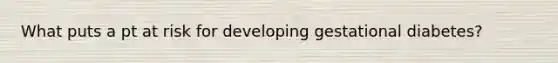 What puts a pt at risk for developing gestational diabetes?