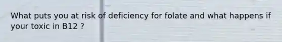 What puts you at risk of deficiency for folate and what happens if your toxic in B12 ?