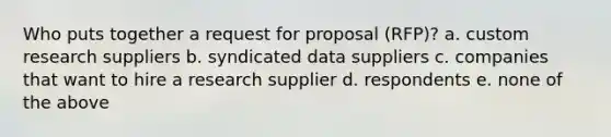 Who puts together a request for proposal (RFP)? a. custom research suppliers b. syndicated data suppliers c. companies that want to hire a research supplier d. respondents e. none of the above