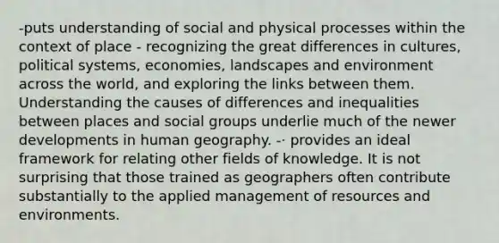 -puts understanding of social and physical processes within the context of place - recognizing the great differences in cultures, political systems, economies, landscapes and environment across the world, and exploring the links between them. Understanding the causes of differences and inequalities between places and social groups underlie much of the newer developments in human geography. -· provides an ideal framework for relating other fields of knowledge. It is not surprising that those trained as geographers often contribute substantially to the applied management of resources and environments.