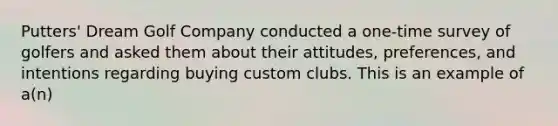 Putters' Dream Golf Company conducted a one-time survey of golfers and asked them about their attitudes, preferences, and intentions regarding buying custom clubs. This is an example of a(n)