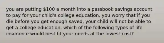 you are putting 100 a month into a passbook savings account to pay for your child's college education. you worry that if you die before you get enough saved, your child will not be able to get a college education. which of the following types of life insurance would best fit your needs at the lowest cost?