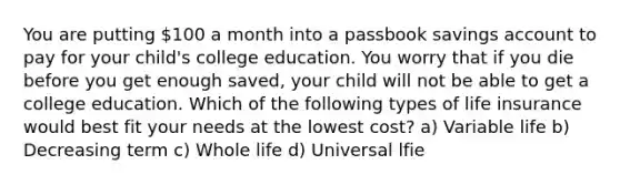 You are putting 100 a month into a passbook savings account to pay for your child's college education. You worry that if you die before you get enough saved, your child will not be able to get a college education. Which of the following types of life insurance would best fit your needs at the lowest cost? a) Variable life b) Decreasing term c) Whole life d) Universal lfie