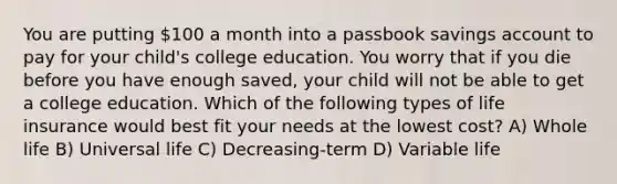 You are putting 100 a month into a passbook savings account to pay for your child's college education. You worry that if you die before you have enough saved, your child will not be able to get a college education. Which of the following types of life insurance would best fit your needs at the lowest cost? A) Whole life B) Universal life C) Decreasing-term D) Variable life