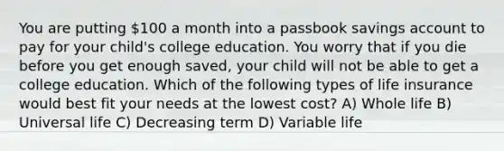 You are putting 100 a month into a passbook savings account to pay for your child's college education. You worry that if you die before you get enough saved, your child will not be able to get a college education. Which of the following types of life insurance would best fit your needs at the lowest cost? A) Whole life B) Universal life C) Decreasing term D) Variable life