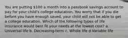 You are putting 100 a month into a passbook savings account to pay for your child's college education. You worry that if you die before you have enough saved, your child will not be able to get a college education. Which of the following types of life insurance would best fit your needs at the lowest cost? a. Universal life b. Decreasing-term c. Whole life d.Variable life