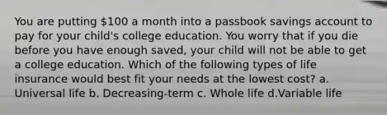 You are putting 100 a month into a passbook savings account to pay for your child's college education. You worry that if you die before you have enough saved, your child will not be able to get a college education. Which of the following types of life insurance would best fit your needs at the lowest cost? a. Universal life b. Decreasing-term c. Whole life d.Variable life