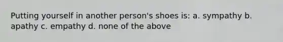 Putting yourself in another person's shoes is: a. sympathy b. apathy c. empathy d. none of the above