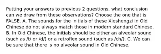 Putting your answers to previous 2 questions, what conclusion can we draw from these observations? Choose the one that is FALSE. A. The sounds for the initials of these Xieshengzi in Old Chinese do not always match those in modern standard Chinese. B. In Old Chinese, the initials should be either an alveolar sound (such as /t/ or /d/) or a retroflex sound (such as /ch/). C. We can be sure that there is no alveolar sound in Old Chinese.