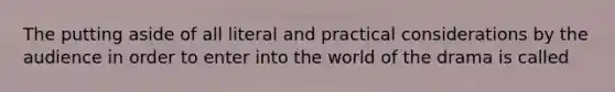 The putting aside of all literal and practical considerations by the audience in order to enter into the world of the drama is called