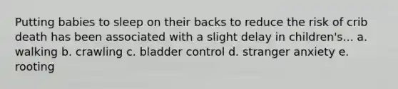 Putting babies to sleep on their backs to reduce the risk of crib death has been associated with a slight delay in children's... a. walking b. crawling c. bladder control d. stranger anxiety e. rooting