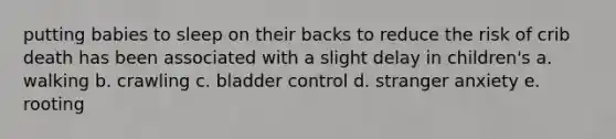 putting babies to sleep on their backs to reduce the risk of crib death has been associated with a slight delay in children's a. walking b. crawling c. bladder control d. stranger anxiety e. rooting
