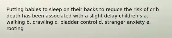 Putting babies to sleep on their backs to reduce the risk of crib death has been associated with a slight delay children's a. walking b. crawling c. bladder control d. stranger anxiety e. rooting