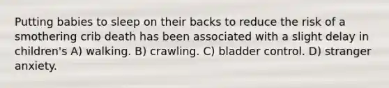 Putting babies to sleep on their backs to reduce the risk of a smothering crib death has been associated with a slight delay in children's A) walking. B) crawling. C) bladder control. D) stranger anxiety.