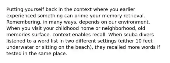 Putting yourself back in the context where you earlier experienced something can prime your memory retrieval. Remembering, in many ways, depends on our environment. When you visit your childhood home or neighborhood, old memories surface. context enables recall. When scuba divers listened to a word list in two different settings (either 10 feet underwater or sitting on the beach), they recalled more words if tested in the same place.