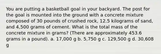 You are putting a basketball goal in your backyard. The post for the goal is mounted into the ground with a concrete mixture composed of 30 pounds of crushed rock, 12.5 kilograms of sand, and 4,500 grams of cement. What is the total mass of the concrete mixture in grams? (There are approximately 453.6 grams in a pound). a. 17,000 g b. 5,750 g c. 129,500 g d. 30,608 g