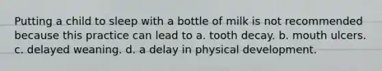 Putting a child to sleep with a bottle of milk is not recommended because this practice can lead to a. tooth decay. b. mouth ulcers. c. delayed weaning. d. a delay in physical development.