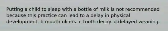 Putting a child to sleep with a bottle of milk is not recommended because this practice can lead to a delay in physical development. b mouth ulcers. c tooth decay. d.delayed weaning.