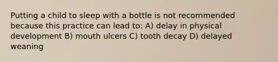 Putting a child to sleep with a bottle is not recommended because this practice can lead to: A) delay in physical development B) mouth ulcers C) tooth decay D) delayed weaning