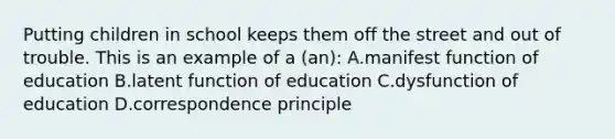 Putting children in school keeps them off the street and out of trouble. This is an example of a (an): A.manifest function of education B.latent function of education C.dysfunction of education D.correspondence principle