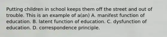 Putting children in school keeps them off the street and out of trouble. This is an example of a(an) A. manifest function of education. B. latent function of education. C. dysfunction of education. D. correspondence principle.