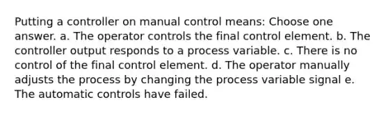 Putting a controller on manual control means: Choose one answer. a. The operator controls the final control element. b. The controller output responds to a process variable. c. There is no control of the final control element. d. The operator manually adjusts the process by changing the process variable signal e. The automatic controls have failed.