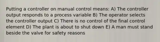 Putting a controller on manual control means: A) The controller output responds to a process variable B) The operator selects the controller output C) There is no control of the final control element D) The plant is about to shut down E) A man must stand beside the valve for safety reasons