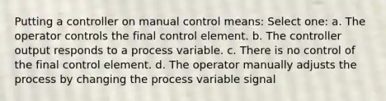 Putting a controller on manual control means: Select one: a. The operator controls the final control element. b. The controller output responds to a process variable. c. There is no control of the final control element. d. The operator manually adjusts the process by changing the process variable signal