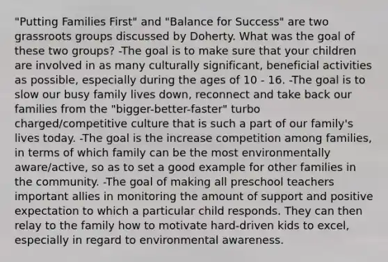 "Putting Families First" and "Balance for Success" are two grassroots groups discussed by Doherty. What was the goal of these two groups? -The goal is to make sure that your children are involved in as many culturally significant, beneficial activities as possible, especially during the ages of 10 - 16. -The goal is to slow our busy family lives down, reconnect and take back our families from the "bigger-better-faster" turbo charged/competitive culture that is such a part of our family's lives today. -The goal is the increase competition among families, in terms of which family can be the most environmentally aware/active, so as to set a good example for other families in the community. -The goal of making all preschool teachers important allies in monitoring the amount of support and positive expectation to which a particular child responds. They can then relay to the family how to motivate hard-driven kids to excel, especially in regard to environmental awareness.