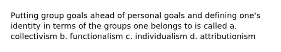 Putting group goals ahead of personal goals and defining one's identity in terms of the groups one belongs to is called a. collectivism b. functionalism c. individualism d. attributionism