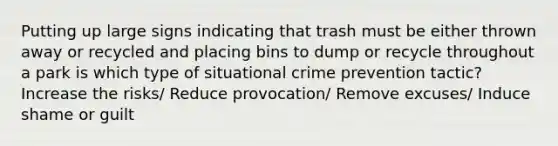 Putting up large signs indicating that trash must be either thrown away or recycled and placing bins to dump or recycle throughout a park is which type of situational crime prevention tactic? Increase the risks/ Reduce provocation/ Remove excuses/ Induce shame or guilt