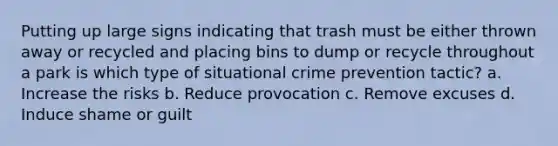 Putting up large signs indicating that trash must be either thrown away or recycled and placing bins to dump or recycle throughout a park is which type of situational crime prevention tactic?​ a. ​Increase the risks b. ​Reduce provocation c. ​Remove excuses d. ​Induce shame or guilt