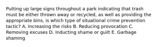 Putting up large signs throughout a park indicating that trash must be either thrown away or recycled, as well as providing the appropriate bins, is which type of situational crime prevention tactic? A. Increasing the risks B. Reducing provocation C. Removing excuses D. Inducting shame or guilt E. Garbage shaming