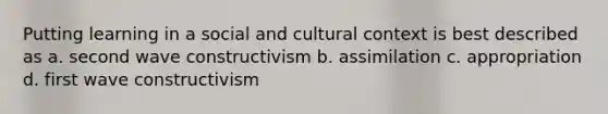 Putting learning in a social and cultural context is best described as a. second wave constructivism b. assimilation c. appropriation d. first wave constructivism