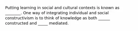 Putting learning in social and cultural contexts is known as ________. One way of integrating individual and social constructivism is to think of knowledge as both ______ constructed and _____ mediated.