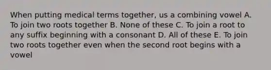 When putting medical terms together, us a combining vowel A. To join two roots together B. None of these C. To join a root to any suffix beginning with a consonant D. All of these E. To join two roots together even when the second root begins with a vowel