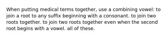 When putting medical terms together, use a combining vowel: to join a root to any suffix beginning with a consonant. to join two roots together. to join two roots together even when the second root begins with a vowel. all of these.