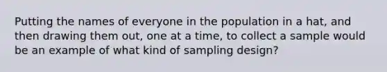 Putting the names of everyone in the population in a hat, and then drawing them out, one at a time, to collect a sample would be an example of what kind of sampling design?