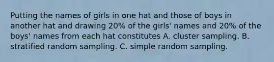 Putting the names of girls in one hat and those of boys in another hat and drawing 20% of the girls' names and 20% of the boys' names from each hat constitutes A. cluster sampling. B. stratified random sampling. C. simple random sampling.