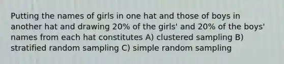 Putting the names of girls in one hat and those of boys in another hat and drawing 20% of the girls' and 20% of the boys' names from each hat constitutes A) clustered sampling B) stratified random sampling C) simple random sampling