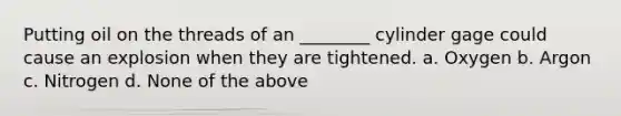 Putting oil on the threads of an ________ cylinder gage could cause an explosion when they are tightened. a. Oxygen b. Argon c. Nitrogen d. None of the above