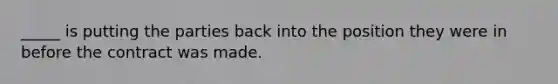 _____ is putting the parties back into the position they were in before the contract was made.