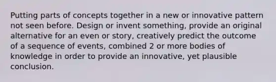 Putting parts of concepts together in a new or innovative pattern not seen before. Design or invent something, provide an original alternative for an even or story, creatively predict the outcome of a sequence of events, combined 2 or more bodies of knowledge in order to provide an innovative, yet plausible conclusion.