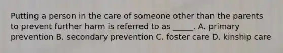 Putting a person in the care of someone other than the parents to prevent further harm is referred to as _____. A. primary prevention B. secondary prevention C. foster care D. kinship care