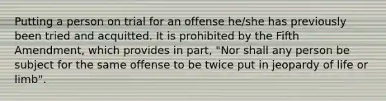 Putting a person on trial for an offense he/she has previously been tried and acquitted. It is prohibited by the Fifth Amendment, which provides in part, "Nor shall any person be subject for the same offense to be twice put in jeopardy of life or limb".